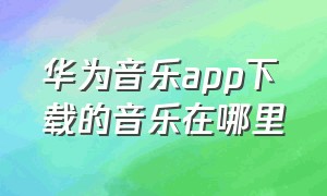 华为音乐app下载的音乐在哪里