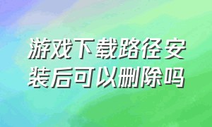 游戏下载路径安装后可以删除吗