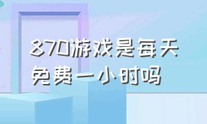 870游戏是每天免费一小时吗（870游戏每天的免费时长是多少）