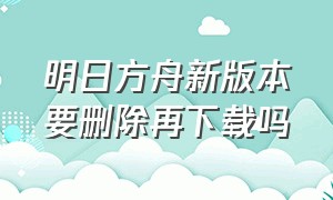 明日方舟新版本要删除再下载吗