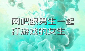 网吧跟男生一起打游戏的女生（网吧三个男生和一个女生玩游戏）