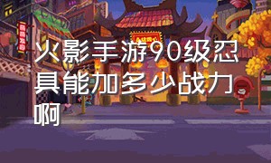 火影手游90级忍具能加多少战力啊（火影忍者手游90级忍具加多少合适）