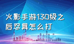 火影手游130级之后忍具怎么打（火影忍者手游120级之后用什么忍具）