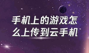 手机上的游戏怎么上传到云手机（云手机怎么导入游戏）