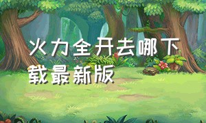 火力全开去哪下载最新版（火力全开最新版本从哪里下载）