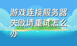 游戏连接服务器失败请重试怎么办（游戏连接服务器成功但是进不去）