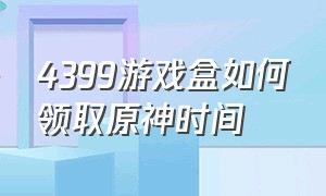 4399游戏盒如何领取原神时间（4399游戏盒云原神免费时间在哪领）