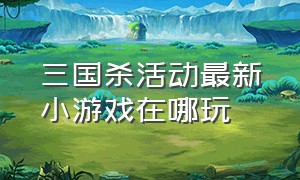 三国杀活动最新小游戏在哪玩（三国杀十周年官网小游戏）