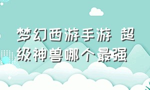 梦幻西游手游 超级神兽哪个最强（梦幻西游手游十四个神兽哪个好）