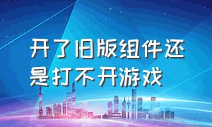 开了旧版组件还是打不开游戏（开了旧版组件还是打不开游戏怎么回事）