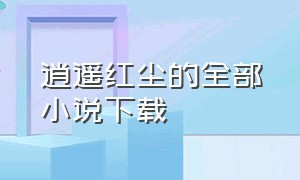 逍遥红尘的全部小说下载（逍遥红尘的全部小说下载百度网盘）