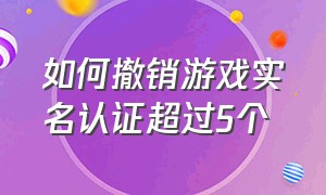 如何撤销游戏实名认证超过5个（怎么注销自己的游戏实名认证）