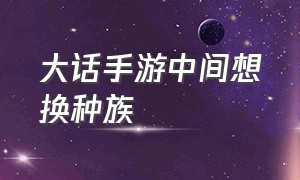 大话手游中间想换种族（大话手游转生要换种族吗）