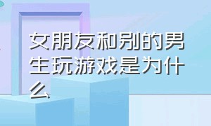 女朋友和别的男生玩游戏是为什么