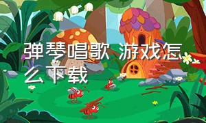 弹琴唱歌 游戏怎么下载（弹琴的游戏在哪下载）