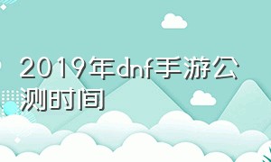 2019年dnf手游公测时间（2024年dnf手游公测时间官网公告）