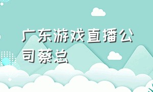 广东游戏直播公司蔡总（游戏直播公会排名一览表）
