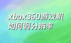 xbox360游戏机如何调分辨率（xbox360画面怎么设置最佳）