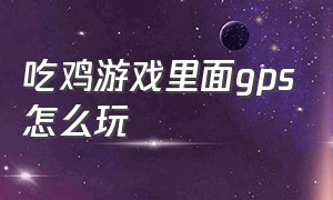 吃鸡游戏里面gps怎么玩（吃鸡游戏怎么放大地图）