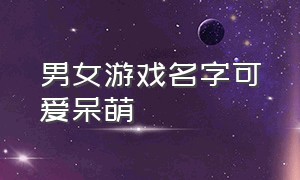 男女游戏名字可爱呆萌（女生游戏名字id可爱搞怪）