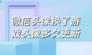 微信头像换了游戏头像多久更新（微信游戏换头像但是微信头像不变）