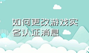 如何更改游戏实名认证消息（游戏更换实名认证怎么弄）