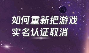 如何重新把游戏实名认证取消（怎么把游戏实名认证全部注销）