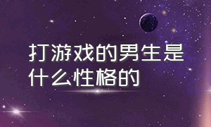 打游戏的男生是什么性格的（打游戏的男生是什么性格的女生）