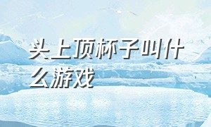 头上顶杯子叫什么游戏（头顶杯子的游戏叫什么名字）