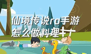 仙境传说ro手游怎么做料理（仙境传说ro爱如初见手游官网）