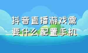 抖音直播游戏需要什么配置手机（抖音直播需要什么设备）