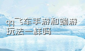 qq飞车手游和端游玩法一样吗（qq飞车手游和端游地图一样吗）