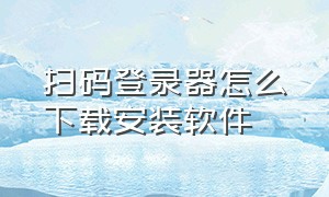 扫码登录器怎么下载安装软件（扫码登录器怎么下载安装软件教程）