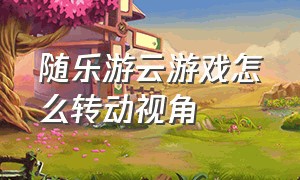 随乐游云游戏怎么转动视角（随乐游云游戏怎么添加到桌面）