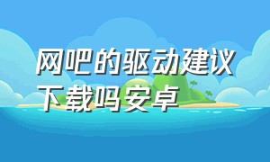 网吧的驱动建议下载吗安卓（网吧n卡官网怎么下驱动）