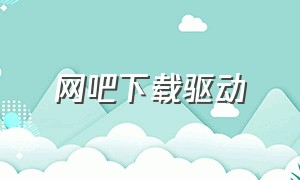 网吧下载驱动（580网吧驱动怎么下载）