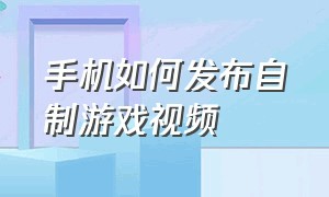 手机如何发布自制游戏视频（手机如何发布自制游戏视频教学）