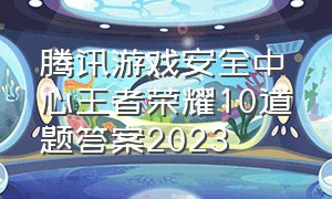 腾讯游戏安全中心王者荣耀10道题答案2023（王者游戏安全中心10道题答案2024）