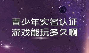 青少年实名认证游戏能玩多久啊（实名认证已成年为啥还有游戏限制）