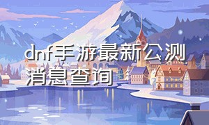 dnf手游最新公测消息查询（dnf手游国服官方公测最新消息）