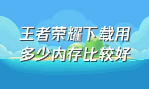 王者荣耀下载用多少内存比较好（王者荣耀所有模式下载占多大内存）