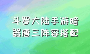 斗罗大陆手游暗器唐三阵容搭配（斗罗大陆手游暗器唐三怎么获得）