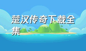 楚汉传奇下载全集（楚汉传奇全集免费观看）