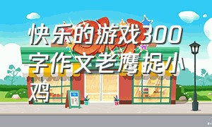 快乐的游戏300字作文老鹰捉小鸡（快乐的游戏300字作文老鹰捉小鸡三年级）