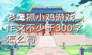 老鹰抓小鸡游戏作文不少于300字怎么写（老鹰捉小鸡的游戏 作文300字）