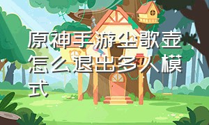 原神手游尘歌壶怎么退出多人模式（原神手游尘歌壶怎么堆叠建筑物）