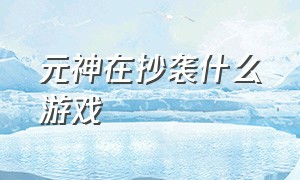 元神在抄袭什么游戏（元神模仿的什么游戏）