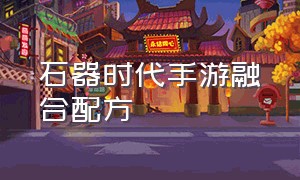 石器时代手游融合配方（石器时代m融合成功率）