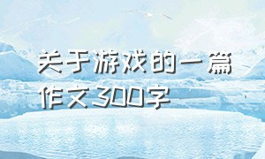 关于游戏的一篇作文300字（关于游戏的作文500字）