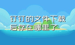 钉钉的文件下载后存在哪里了（钉钉中下载的文件在哪）